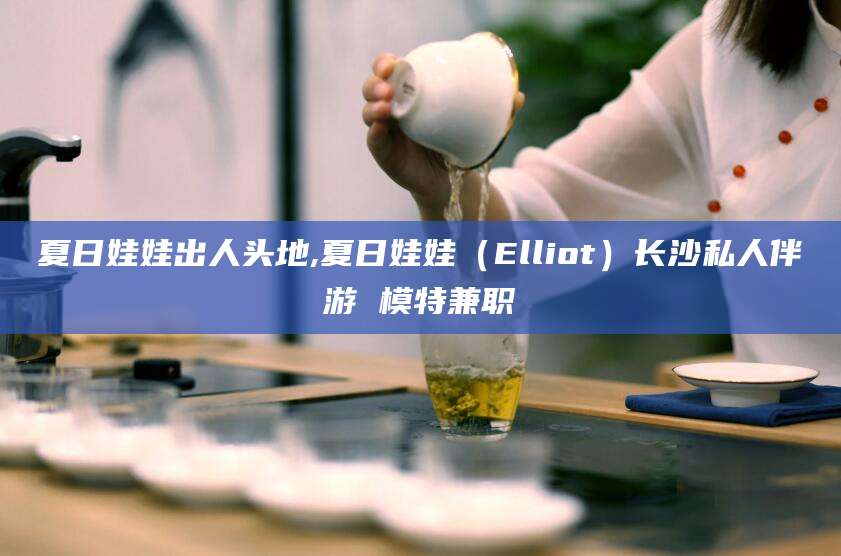 邯郸夏日娃娃出人头地,夏日娃娃（Elliot）长沙私人伴游 模特兼职