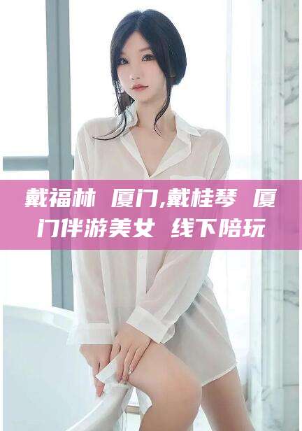 邯郸戴福林 厦门,戴桂琴 厦门伴游美女 线下陪玩
