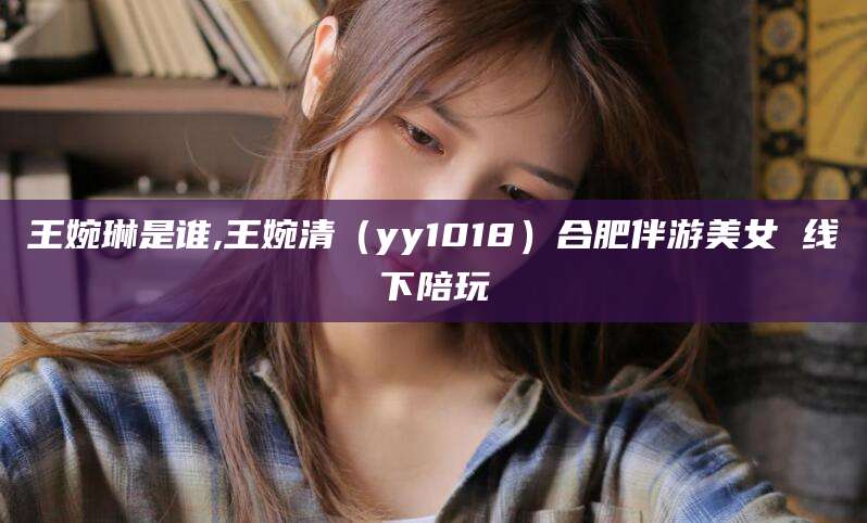 邯郸王婉琳是谁,王婉清（yy1018）合肥伴游美女 线下陪玩