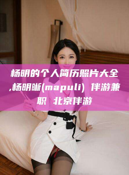 邯郸杨明的个人简历照片大全,杨明晰(mapuli) 伴游兼职 北京伴游