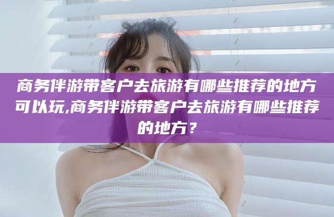 邯郸商务伴游带客户去旅游有哪些推荐的地方可以玩,商务伴游带客户去旅游有哪些推荐的地方？