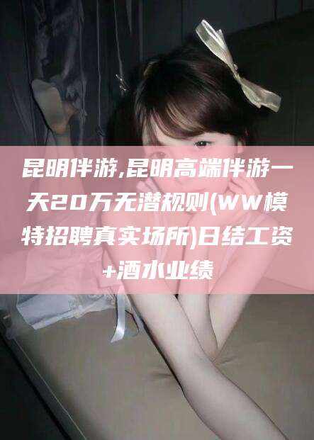 邯郸昆明伴游,昆明高端伴游一天20万无潜规则(WW模特招聘真实场所)日结工资+酒水业绩