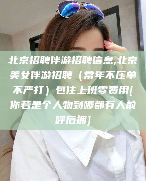邯郸北京招聘伴游招聘信息,北京美女伴游招聘（常年不压单不严打）包住上班零费用[你若是个人物到哪都有人前呼后拥]