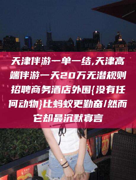 邯郸天津伴游一单一结,天津高端伴游一天20万无潜规则招聘商务酒店外围{没有任何动物}比蚂蚁更勤奋/然而它却最沉默寡言