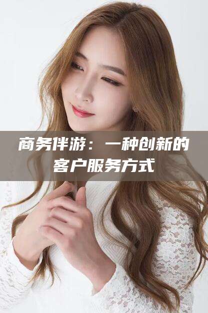 邯郸商务伴游：一种创新的客户服务方式