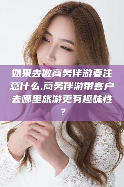 邯郸如果去做商务伴游要注意什么,商务伴游带客户去哪里旅游更有趣味性？