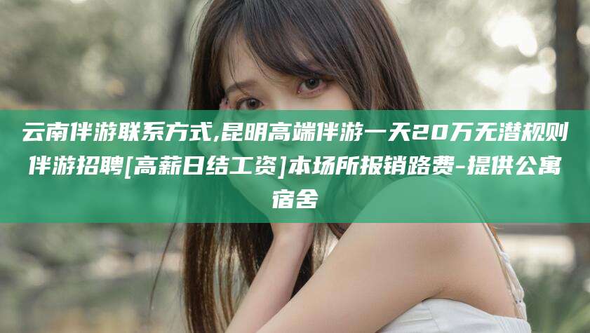 邯郸云南伴游联系方式,昆明高端伴游一天20万无潜规则伴游招聘[高薪日结工资]本场所报销路费-提供公寓宿舍
