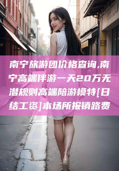 邯郸南宁旅游团价格查询,南宁高端伴游一天20万无潜规则高端陪游模特[日结工资]本场所报销路费