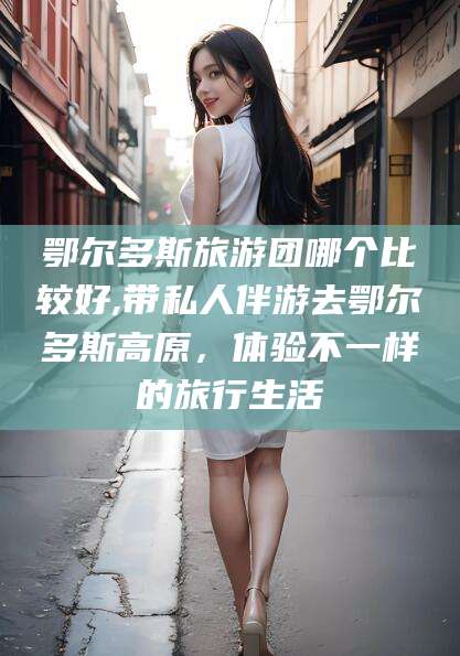邯郸鄂尔多斯旅游团哪个比较好,带私人伴游去鄂尔多斯高原，体验不一样的旅行生活