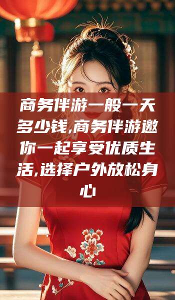 邯郸商务伴游一般一天多少钱,商务伴游邀你一起享受优质生活,选择户外放松身心