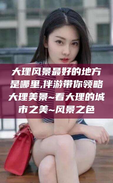 邯郸大理风景最好的地方是哪里,伴游带你领略大理美景~看大理的城市之美~风景之色