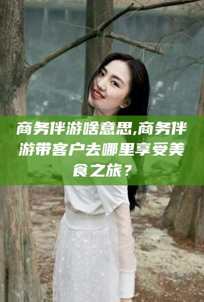 邯郸商务伴游啥意思,商务伴游带客户去哪里享受美食之旅？