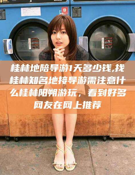 邯郸桂林地陪导游1天多少钱,找桂林知名地接导游需注意什么桂林阳朔游玩，看到好多网友在网上推荐
