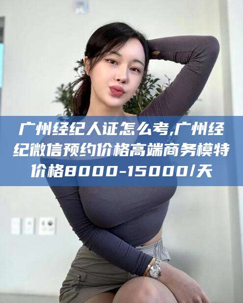 邯郸广州经纪人证怎么考,广州经纪微信预约价格高端商务模特价格8000-15000/天