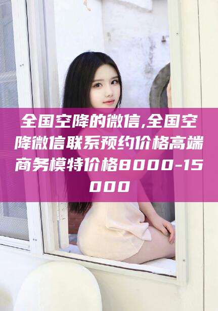 邯郸全国空降的微信,全国空降微信联系预约价格高端商务模特价格8000-15000