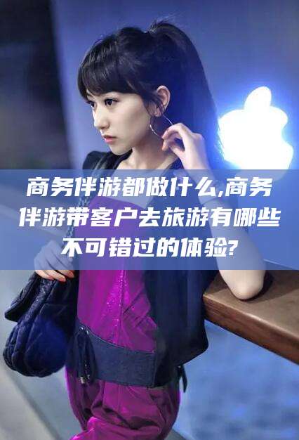 邯郸商务伴游都做什么,商务伴游带客户去旅游有哪些不可错过的体验?