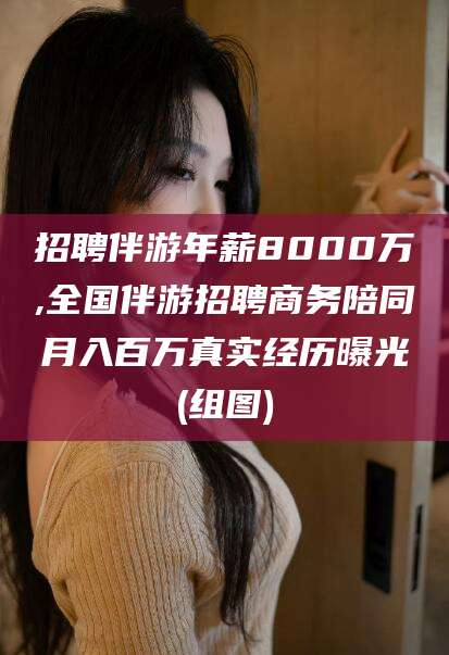 邯郸招聘伴游年薪8000万,全国伴游招聘商务陪同月入百万真实经历曝光(组图)