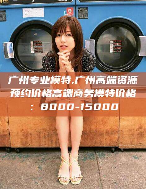 邯郸广州专业模特,广州高端资源预约价格高端商务模特价格：8000-15000
