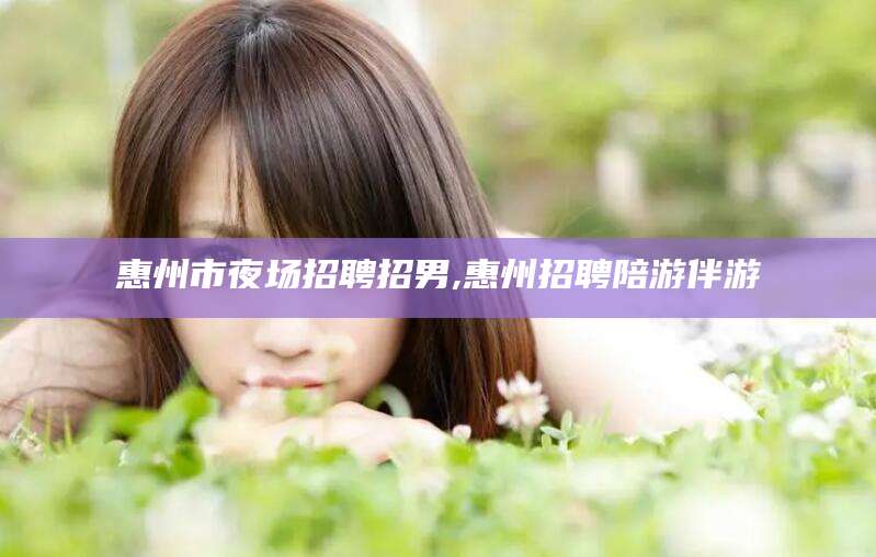 邯郸惠州市夜场招聘招男,惠州招聘陪游伴游
