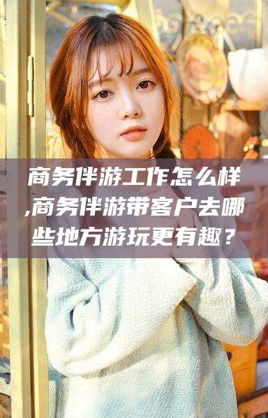邯郸商务伴游工作怎么样,商务伴游带客户去哪些地方游玩更有趣？