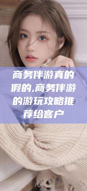 邯郸商务伴游真的假的,商务伴游的游玩攻略推荐给客户