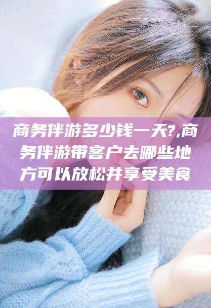 邯郸商务伴游多少钱一天?,商务伴游带客户去哪些地方可以放松并享受美食