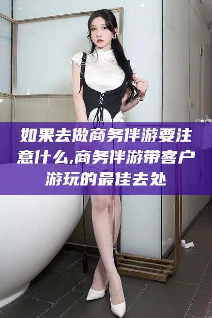 邯郸如果去做商务伴游要注意什么,商务伴游带客户游玩的最佳去处
