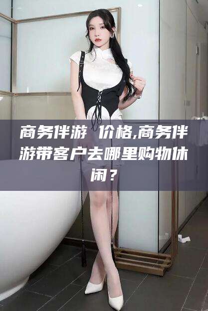 邯郸商务伴游 价格,商务伴游带客户去哪里购物休闲？