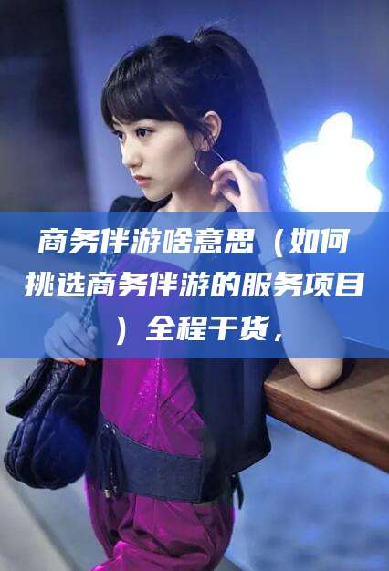 邯郸商务伴游啥意思（如何挑选商务伴游的服务项目）全程干货，