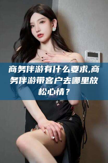 邯郸商务伴游有什么要求,商务伴游带客户去哪里放松心情？