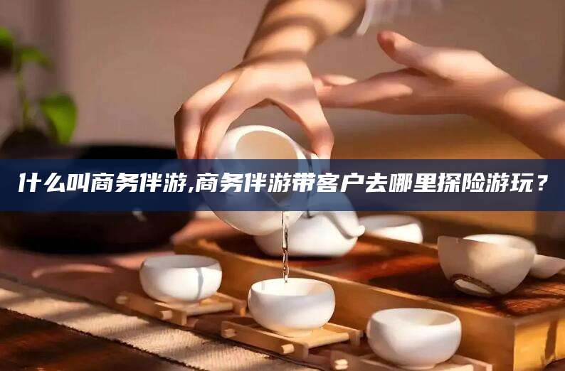 邯郸什么叫商务伴游,商务伴游带客户去哪里探险游玩？