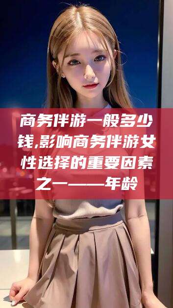 邯郸商务伴游一般多少钱,影响商务伴游女性选择的重要因素之一——年龄