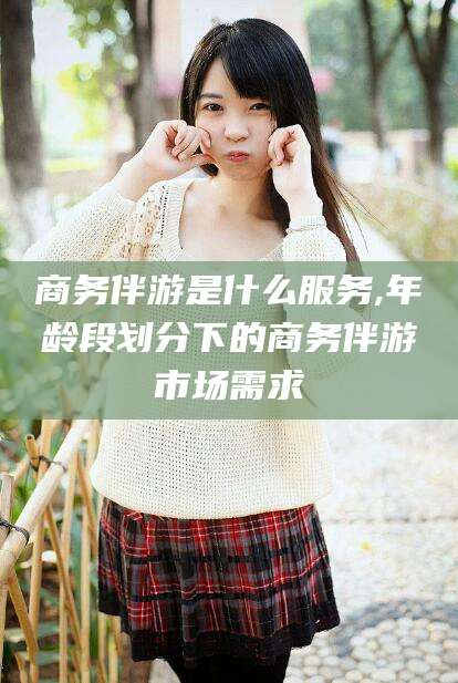 邯郸商务伴游是什么服务,年龄段划分下的商务伴游市场需求