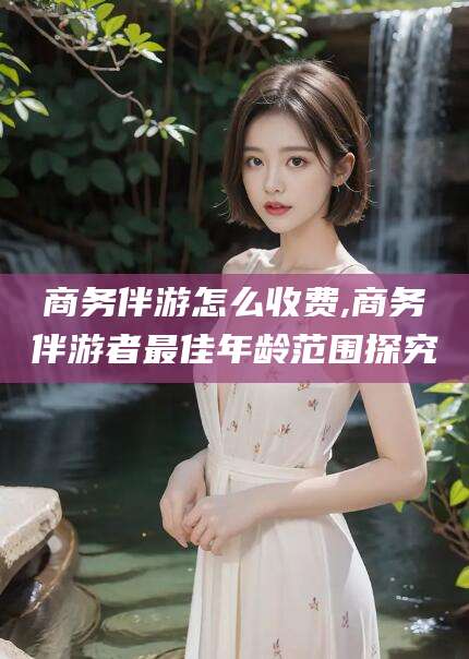 邯郸商务伴游怎么收费,商务伴游者最佳年龄范围探究