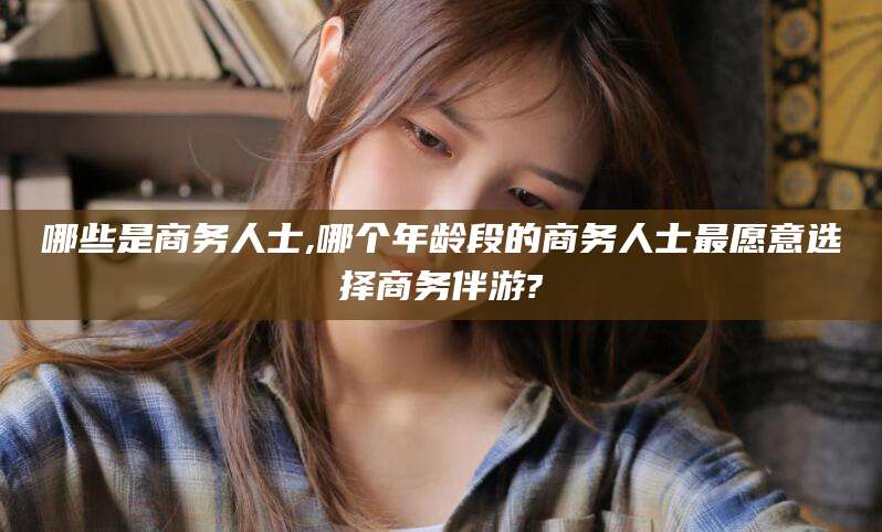 邯郸哪些是商务人士,哪个年龄段的商务人士最愿意选择商务伴游?