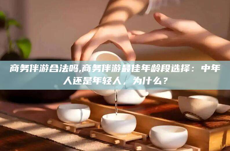邯郸商务伴游合法吗,商务伴游最佳年龄段选择：中年人还是年轻人，为什么？