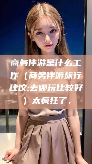 邯郸商务伴游是什么工作（商务伴游旅行建议:去哪玩比较好）太疯狂了，
