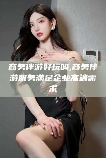 邯郸商务伴游好玩吗,商务伴游服务满足企业高端需求