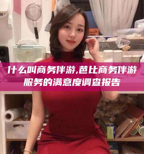 邯郸什么叫商务伴游,芭比商务伴游服务的满意度调查报告