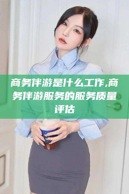 邯郸商务伴游是什么工作,商务伴游服务的服务质量评估