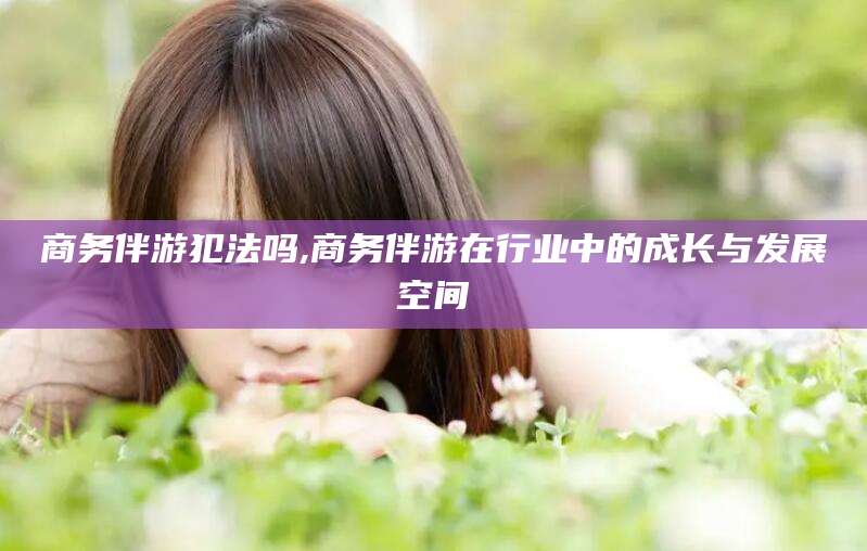 邯郸商务伴游犯法吗,商务伴游在行业中的成长与发展空间