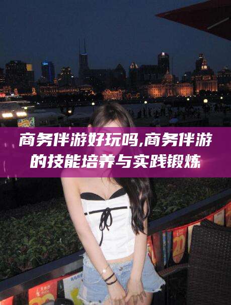 邯郸商务伴游好玩吗,商务伴游的技能培养与实践锻炼