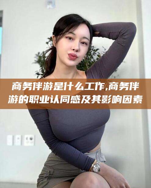 邯郸商务伴游是什么工作,商务伴游的职业认同感及其影响因素