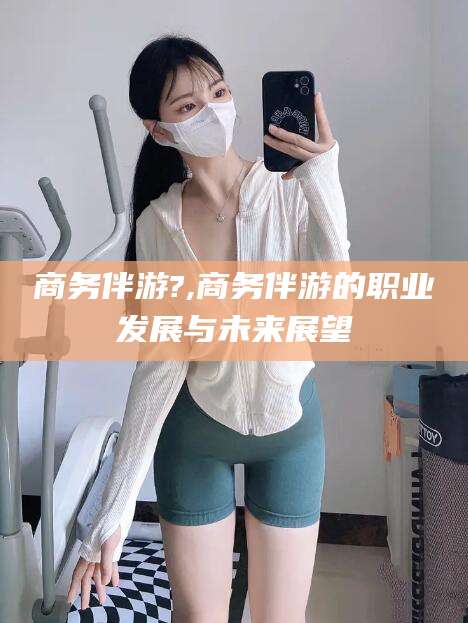邯郸商务伴游?,商务伴游的职业发展与未来展望