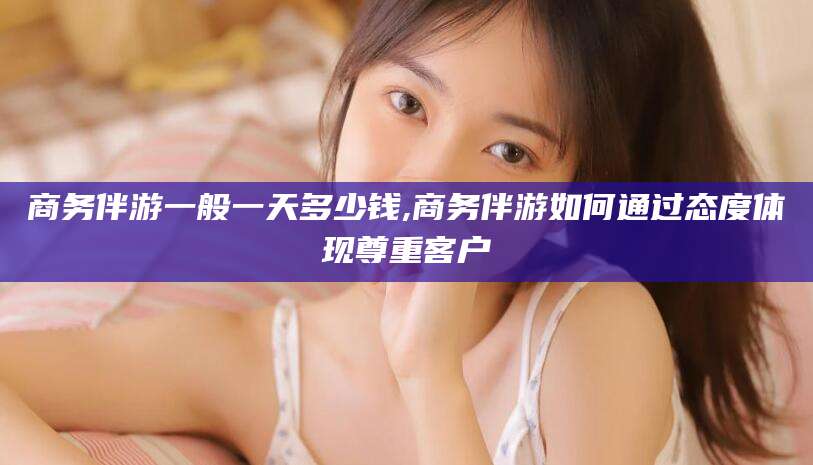 邯郸商务伴游一般一天多少钱,商务伴游如何通过态度体现尊重客户