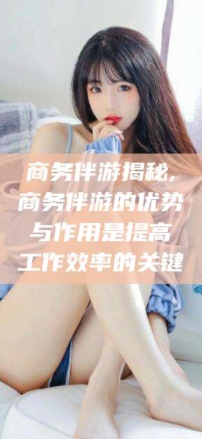 邯郸商务伴游揭秘,商务伴游的优势与作用是提高工作效率的关键
