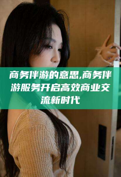 邯郸商务伴游的意思,商务伴游服务开启高效商业交流新时代