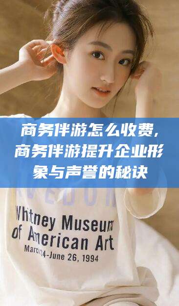 邯郸商务伴游怎么收费,商务伴游提升企业形象与声誉的秘诀