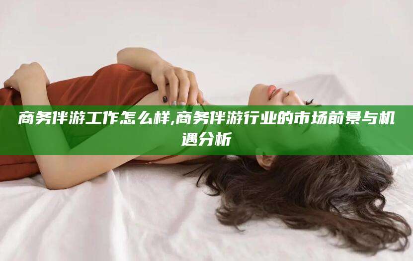 邯郸商务伴游工作怎么样,商务伴游行业的市场前景与机遇分析