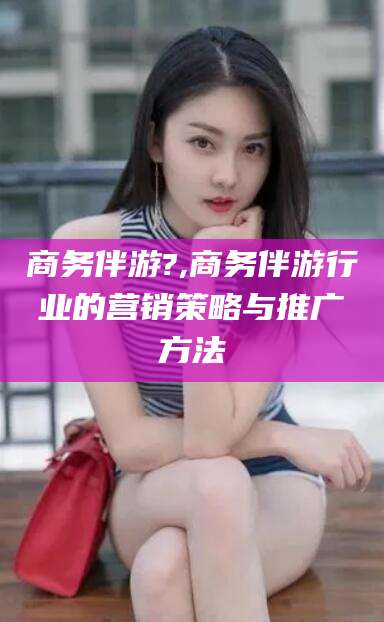 邯郸商务伴游?,商务伴游行业的营销策略与推广方法
